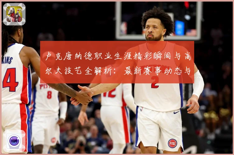 卢克唐纳德职业生涯精彩瞬间与高尔夫技艺全解析：最新赛事动态与深度分析