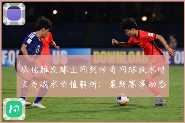 从优雅发球上网到传奇网球技术特点与战术价值解析：最新赛事动态与深度分析