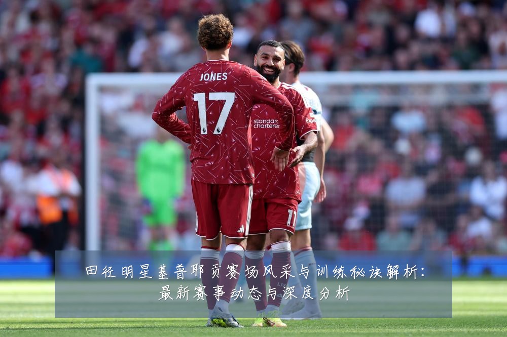 田径明星基普耶贡赛场风采与训练秘诀解析:最新赛事动态与深度分析